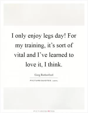 I only enjoy legs day! For my training, it’s sort of vital and I’ve learned to love it, I think Picture Quote #1