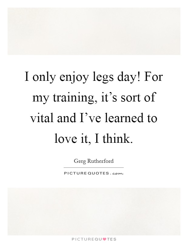 I only enjoy legs day! For my training, it's sort of vital and I've learned to love it, I think. Picture Quote #1