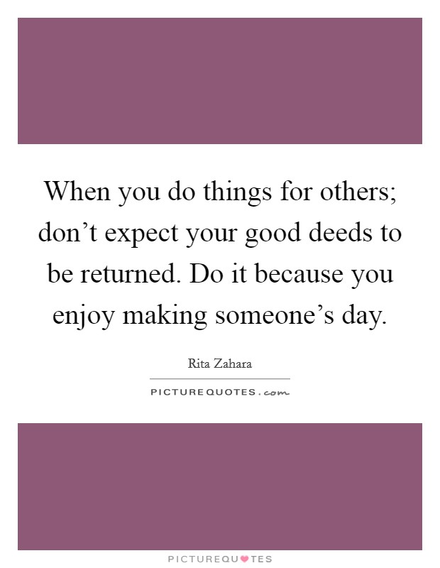 When you do things for others; don't expect your good deeds to be returned. Do it because you enjoy making someone's day. Picture Quote #1
