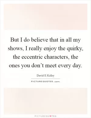 But I do believe that in all my shows, I really enjoy the quirky, the eccentric characters, the ones you don’t meet every day Picture Quote #1