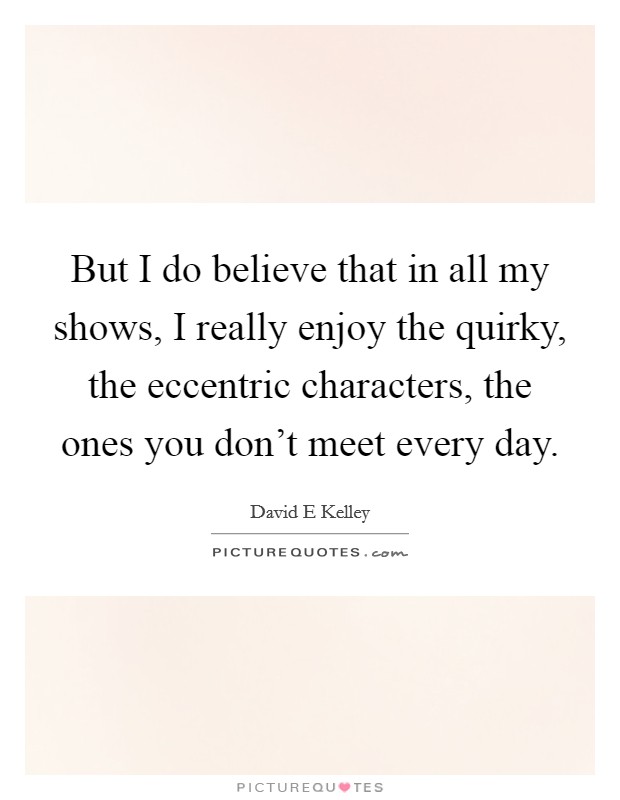 But I do believe that in all my shows, I really enjoy the quirky, the eccentric characters, the ones you don't meet every day. Picture Quote #1