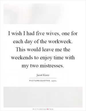 I wish I had five wives, one for each day of the workweek. This would leave me the weekends to enjoy time with my two mistresses Picture Quote #1
