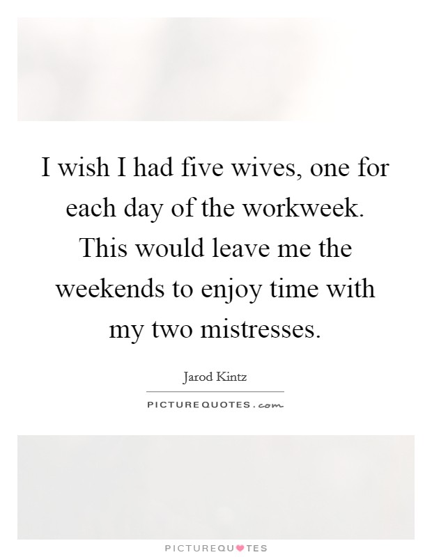 I wish I had five wives, one for each day of the workweek. This would leave me the weekends to enjoy time with my two mistresses. Picture Quote #1