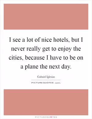 I see a lot of nice hotels, but I never really get to enjoy the cities, because I have to be on a plane the next day Picture Quote #1