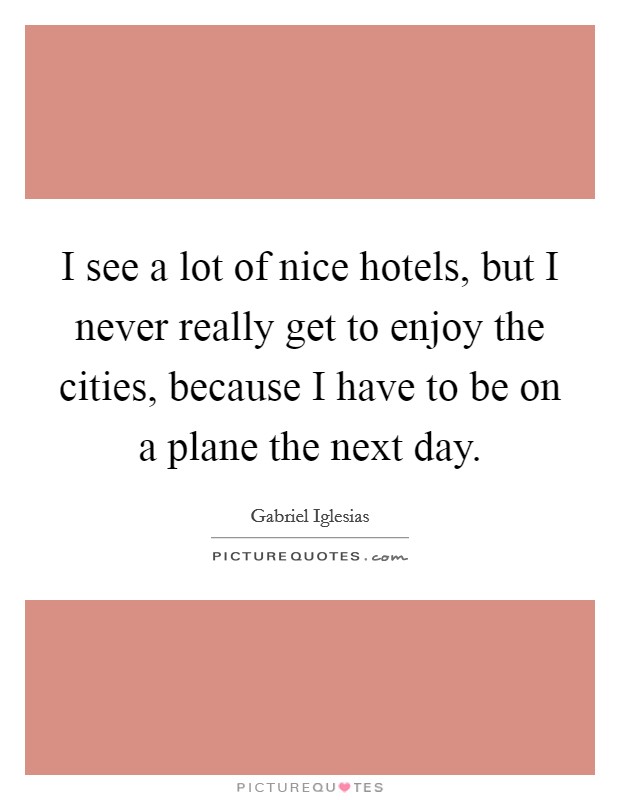 I see a lot of nice hotels, but I never really get to enjoy the cities, because I have to be on a plane the next day. Picture Quote #1