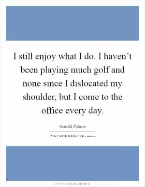 I still enjoy what I do. I haven’t been playing much golf and none since I dislocated my shoulder, but I come to the office every day Picture Quote #1