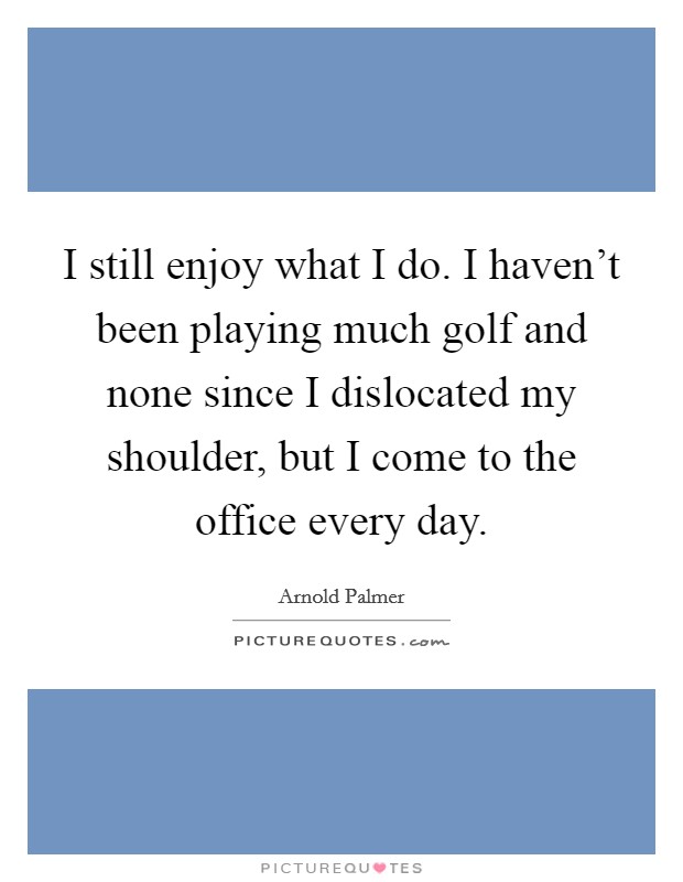 I still enjoy what I do. I haven't been playing much golf and none since I dislocated my shoulder, but I come to the office every day. Picture Quote #1