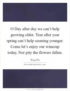 O Day after day we can’t help growing older. Year after year spring can’t help seeming younger. Come let’s enjoy our winecup today, Nor pity the flowers fallen Picture Quote #1