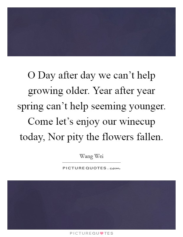 O Day after day we can't help growing older. Year after year spring can't help seeming younger. Come let's enjoy our winecup today, Nor pity the flowers fallen. Picture Quote #1