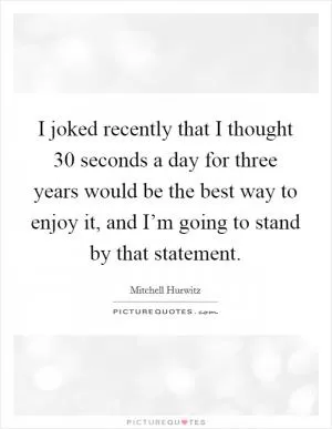 I joked recently that I thought 30 seconds a day for three years would be the best way to enjoy it, and I’m going to stand by that statement Picture Quote #1
