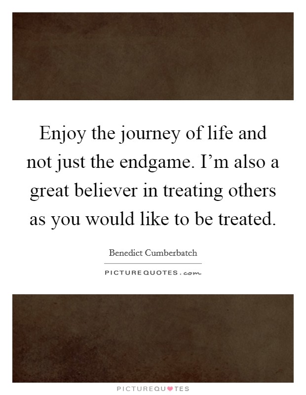 Enjoy the journey of life and not just the endgame. I'm also a great believer in treating others as you would like to be treated. Picture Quote #1