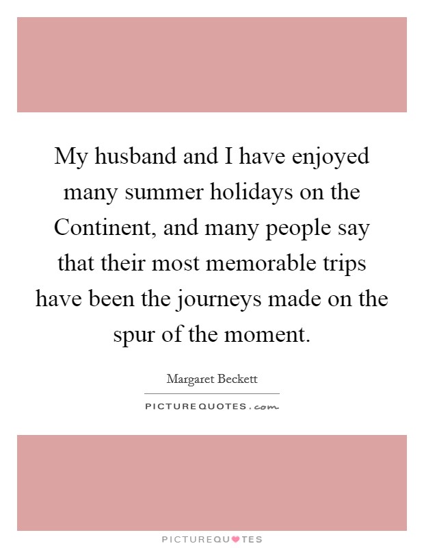 My husband and I have enjoyed many summer holidays on the Continent, and many people say that their most memorable trips have been the journeys made on the spur of the moment. Picture Quote #1