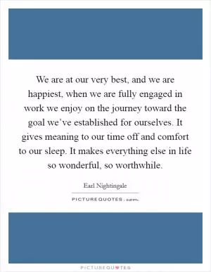 We are at our very best, and we are happiest, when we are fully engaged in work we enjoy on the journey toward the goal we’ve established for ourselves. It gives meaning to our time off and comfort to our sleep. It makes everything else in life so wonderful, so worthwhile Picture Quote #1