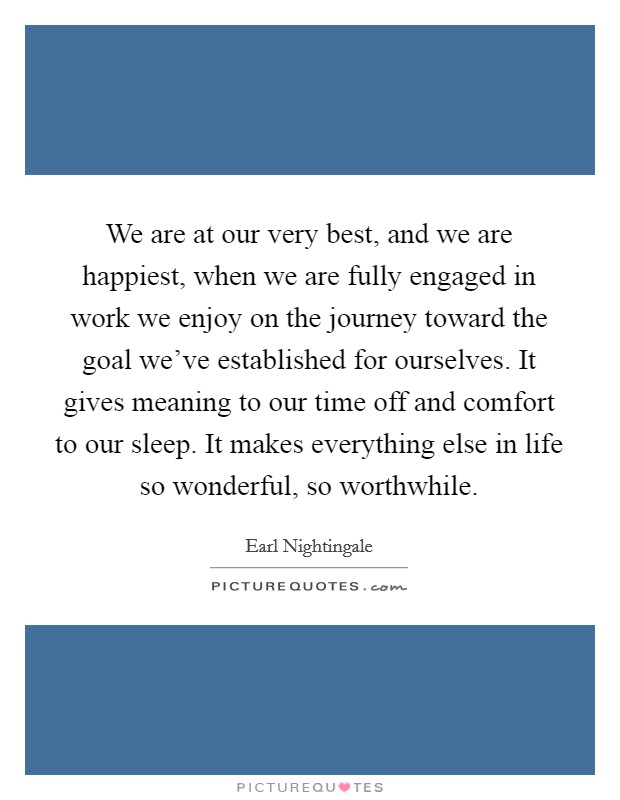 We are at our very best, and we are happiest, when we are fully engaged in work we enjoy on the journey toward the goal we've established for ourselves. It gives meaning to our time off and comfort to our sleep. It makes everything else in life so wonderful, so worthwhile. Picture Quote #1