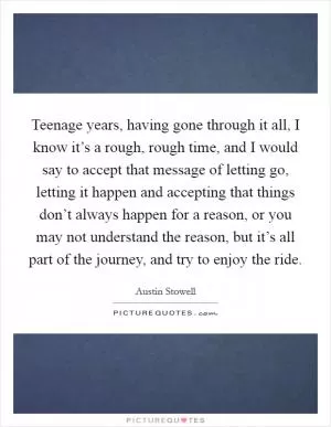 Teenage years, having gone through it all, I know it’s a rough, rough time, and I would say to accept that message of letting go, letting it happen and accepting that things don’t always happen for a reason, or you may not understand the reason, but it’s all part of the journey, and try to enjoy the ride Picture Quote #1