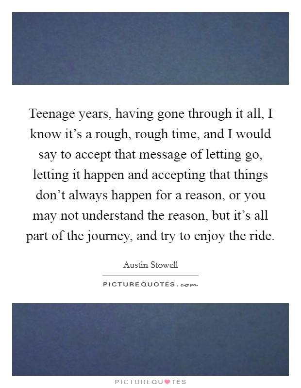 Teenage years, having gone through it all, I know it's a rough, rough time, and I would say to accept that message of letting go, letting it happen and accepting that things don't always happen for a reason, or you may not understand the reason, but it's all part of the journey, and try to enjoy the ride. Picture Quote #1