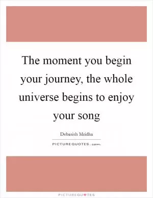 The moment you begin your journey, the whole universe begins to enjoy your song Picture Quote #1