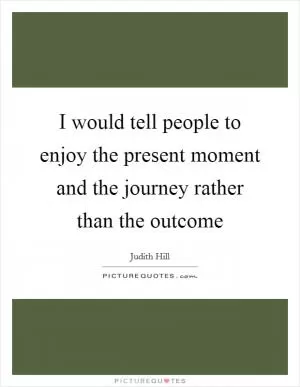 I would tell people to enjoy the present moment and the journey rather than the outcome Picture Quote #1