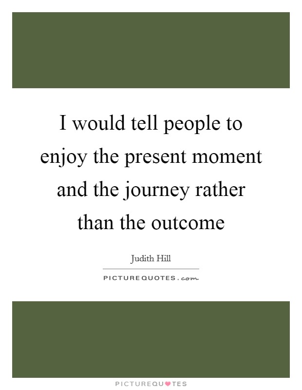 I would tell people to enjoy the present moment and the journey rather than the outcome Picture Quote #1