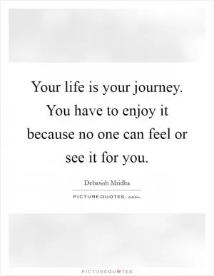 Your life is your journey. You have to enjoy it because no one can feel or see it for you Picture Quote #1