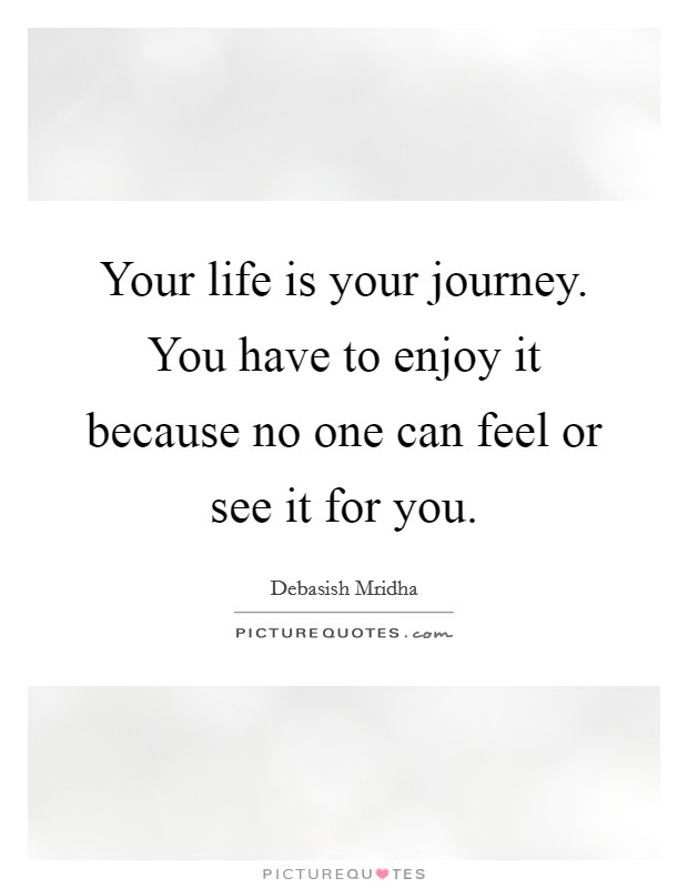 Your life is your journey. You have to enjoy it because no one can feel or see it for you. Picture Quote #1