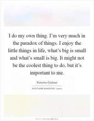 I do my own thing. I’m very much in the paradox of things. I enjoy the little things in life, what’s big is small and what’s small is big. It might not be the coolest thing to do, but it’s important to me Picture Quote #1