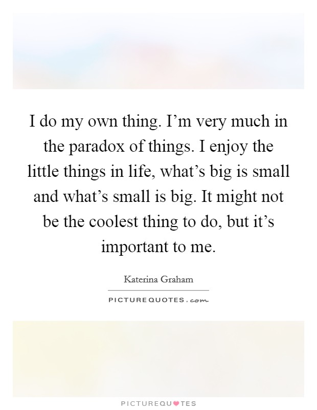I do my own thing. I'm very much in the paradox of things. I enjoy the little things in life, what's big is small and what's small is big. It might not be the coolest thing to do, but it's important to me. Picture Quote #1