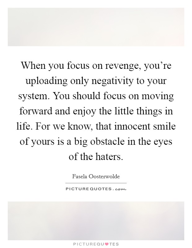 When you focus on revenge, you're uploading only negativity to your system. You should focus on moving forward and enjoy the little things in life. For we know, that innocent smile of yours is a big obstacle in the eyes of the haters. Picture Quote #1