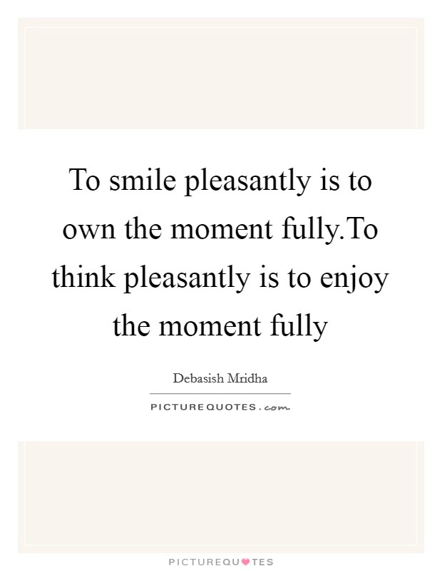 To smile pleasantly is to own the moment fully.To think pleasantly is to enjoy the moment fully Picture Quote #1