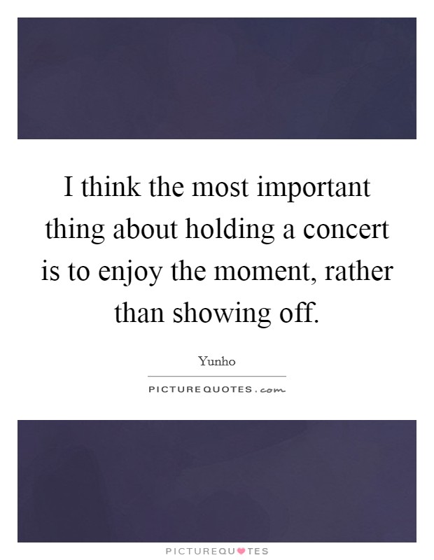 I think the most important thing about holding a concert is to enjoy the moment, rather than showing off. Picture Quote #1