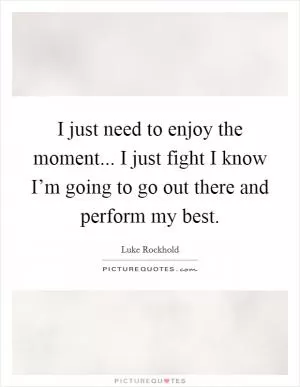 I just need to enjoy the moment... I just fight I know I’m going to go out there and perform my best Picture Quote #1