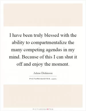 I have been truly blessed with the ability to compartmentalize the many competing agendas in my mind. Because of this I can shut it off and enjoy the moment Picture Quote #1