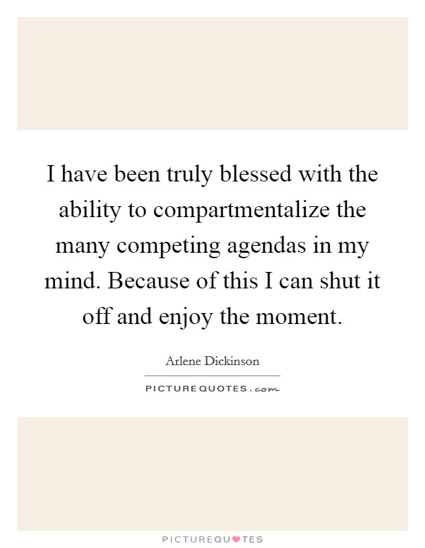 I have been truly blessed with the ability to compartmentalize the many competing agendas in my mind. Because of this I can shut it off and enjoy the moment. Picture Quote #1