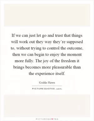 If we can just let go and trust that things will work out they way they’re supposed to, without trying to control the outcome, then we can begin to enjoy the moment more fully. The joy of the freedom it brings becomes more pleasurable than the experience itself Picture Quote #1