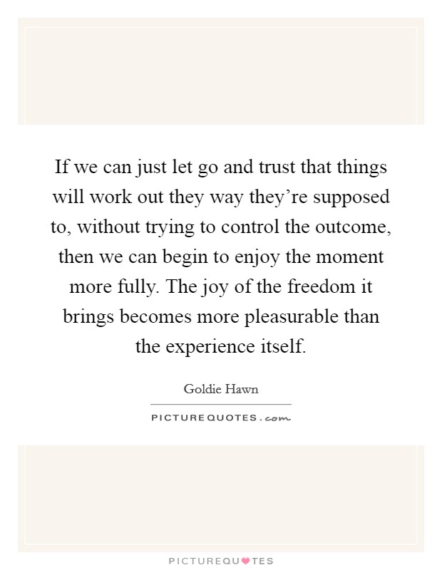 If we can just let go and trust that things will work out they way they're supposed to, without trying to control the outcome, then we can begin to enjoy the moment more fully. The joy of the freedom it brings becomes more pleasurable than the experience itself. Picture Quote #1