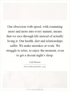 Our obsession with speed, with cramming more and more into every minute, means that we race through life instead of actually living it. Our health, diet and relationships suffer. We make mistakes at work. We struggle to relax, to enjoy the moment, even to get a decent night’s sleep Picture Quote #1