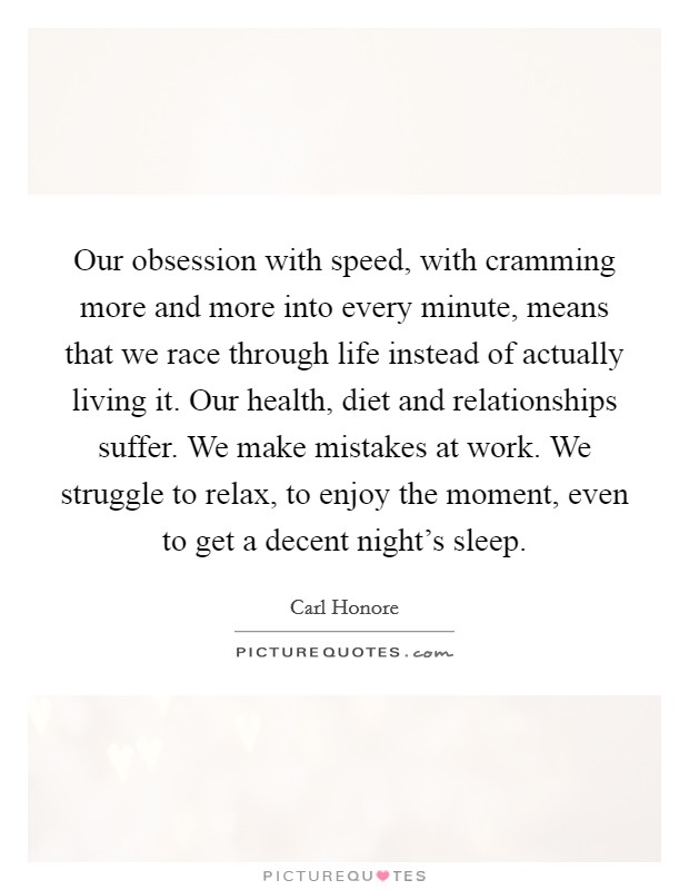 Our obsession with speed, with cramming more and more into every minute, means that we race through life instead of actually living it. Our health, diet and relationships suffer. We make mistakes at work. We struggle to relax, to enjoy the moment, even to get a decent night's sleep. Picture Quote #1