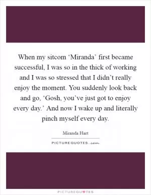 When my sitcom ‘Miranda’ first became successful, I was so in the thick of working and I was so stressed that I didn’t really enjoy the moment. You suddenly look back and go, ‘Gosh, you’ve just got to enjoy every day.’ And now I wake up and literally pinch myself every day Picture Quote #1