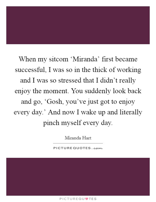 When my sitcom ‘Miranda' first became successful, I was so in the thick of working and I was so stressed that I didn't really enjoy the moment. You suddenly look back and go, ‘Gosh, you've just got to enjoy every day.' And now I wake up and literally pinch myself every day. Picture Quote #1