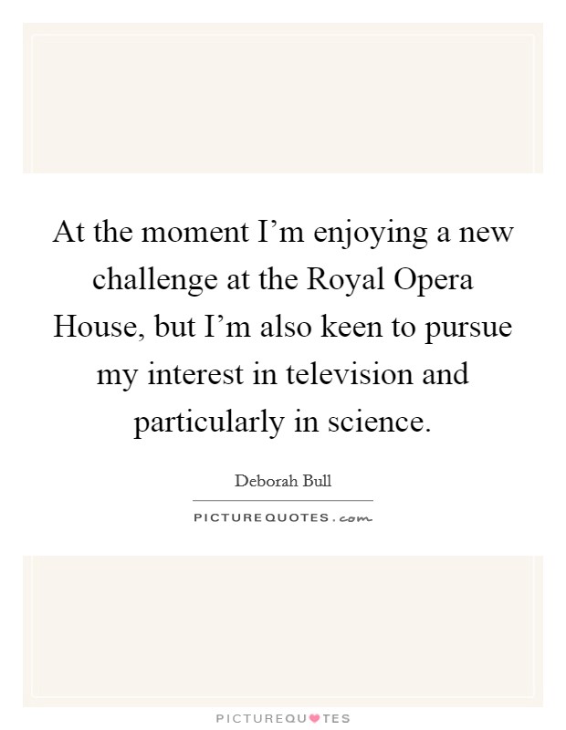 At the moment I'm enjoying a new challenge at the Royal Opera House, but I'm also keen to pursue my interest in television and particularly in science. Picture Quote #1