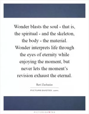 Wonder blasts the soul - that is, the spiritual - and the skeleton, the body - the material. Wonder interprets life through the eyes of eternity while enjoying the moment, but never lets the moment’s revision exhaust the eternal Picture Quote #1