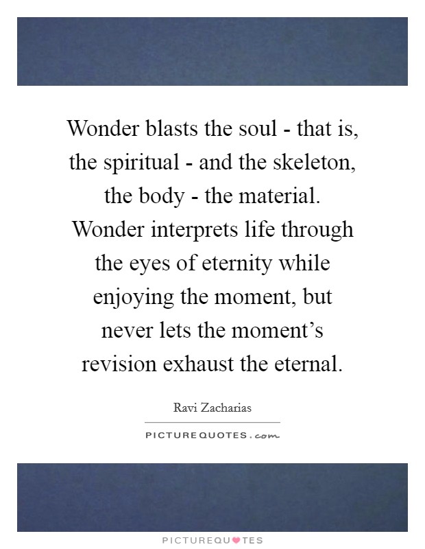 Wonder blasts the soul - that is, the spiritual - and the skeleton, the body - the material. Wonder interprets life through the eyes of eternity while enjoying the moment, but never lets the moment's revision exhaust the eternal. Picture Quote #1