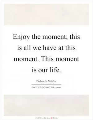 Enjoy the moment, this is all we have at this moment. This moment is our life Picture Quote #1