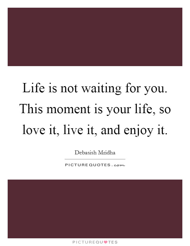 Life is not waiting for you. This moment is your life, so love it, live it, and enjoy it. Picture Quote #1