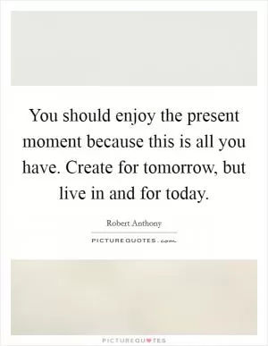 You should enjoy the present moment because this is all you have. Create for tomorrow, but live in and for today Picture Quote #1