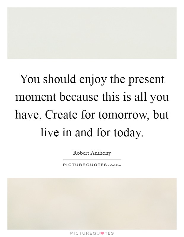You should enjoy the present moment because this is all you have. Create for tomorrow, but live in and for today. Picture Quote #1
