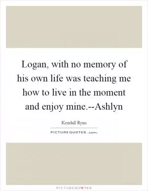 Logan, with no memory of his own life was teaching me how to live in the moment and enjoy mine.--Ashlyn Picture Quote #1
