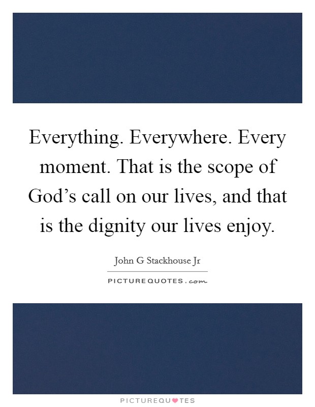 Everything. Everywhere. Every moment. That is the scope of God's call on our lives, and that is the dignity our lives enjoy. Picture Quote #1