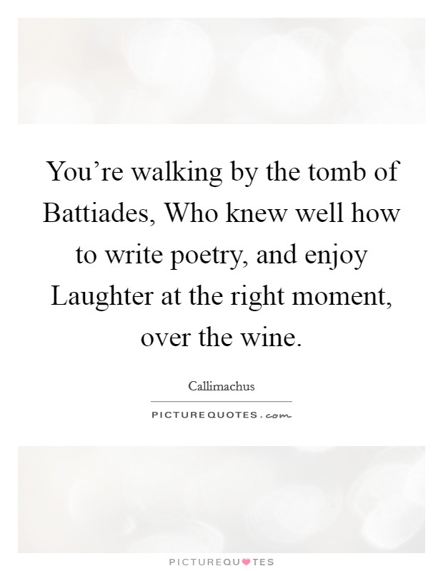 You're walking by the tomb of Battiades, Who knew well how to write poetry, and enjoy Laughter at the right moment, over the wine. Picture Quote #1