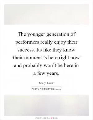 The younger generation of performers really enjoy their success. Its like they know their moment is here right now and probably won’t be here in a few years Picture Quote #1